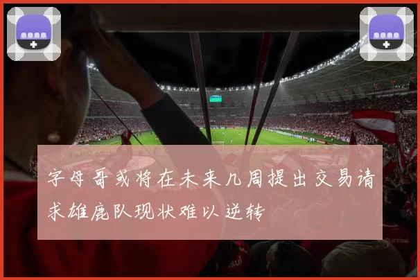 字母哥或将在未来几周提出交易请求雄鹿队现状难以逆转