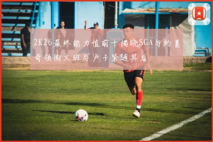 2K26最终能力值前十揭晓SGA与约基奇领衔文班与卢卡紧随其后