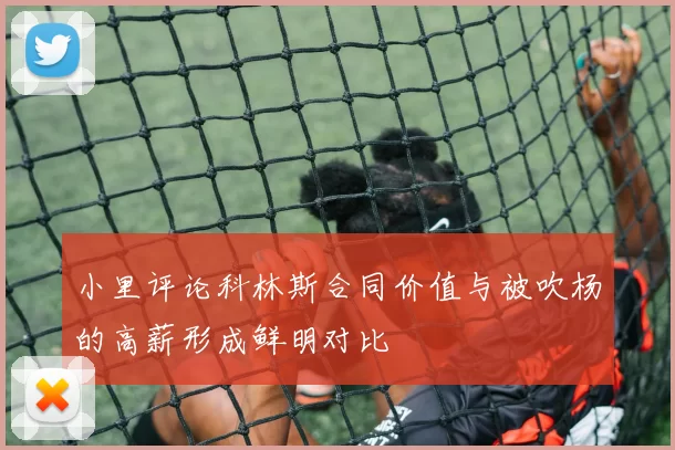 小里评论科林斯合同价值与被吹杨的高薪形成鲜明对比