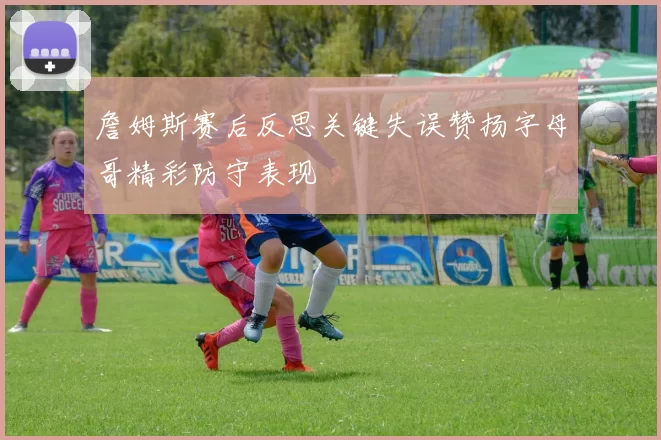 詹姆斯赛后反思关键失误赞扬字母哥精彩防守表现